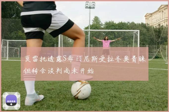 莫雷托透露S希门尼斯受拉齐奥青睐但转会谈判尚未开始