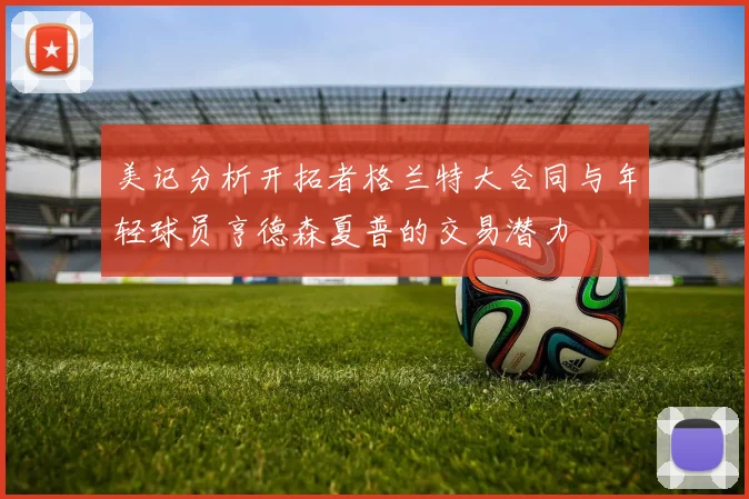 美记分析开拓者格兰特大合同与年轻球员亨德森夏普的交易潜力