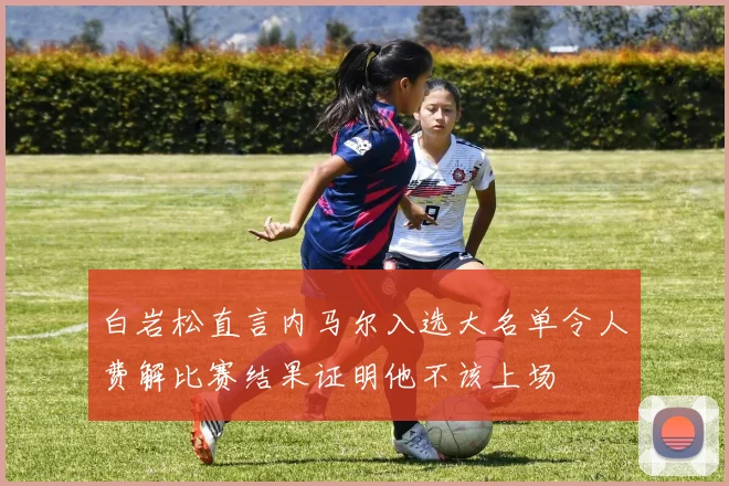 白岩松直言内马尔入选大名单令人费解比赛结果证明他不该上场