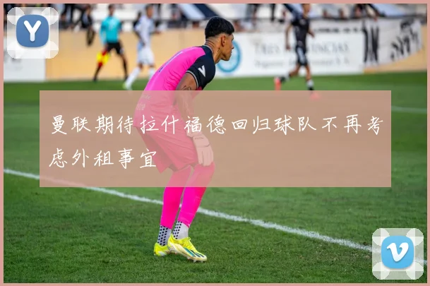曼联期待拉什福德回归球队不再考虑外租事宜