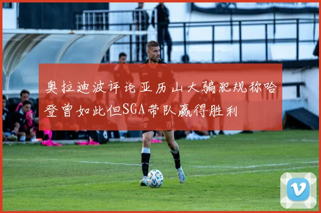 奥拉迪波评论亚历山大骗犯规称哈登曾如此但SGA带队赢得胜利