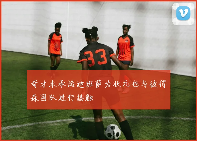 奇才未承诺迪班萨为状元也与彼得森团队进行接触