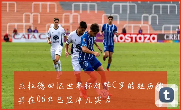 杰拉德回忆世界杯对阵C罗的经历称其在06年已显非凡实力