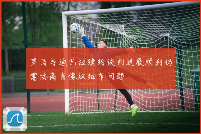 罗马与迪巴拉续约谈判进展顺利仍需协商肖像权细节问题