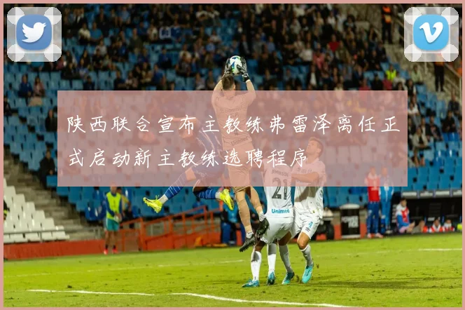 陕西联合宣布主教练弗雷泽离任正式启动新主教练选聘程序
