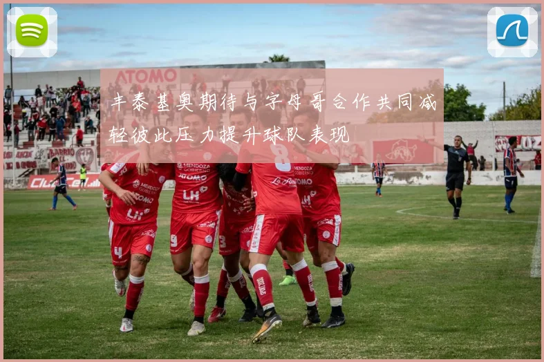 丰泰基奥期待与字母哥合作共同减轻彼此压力提升球队表现