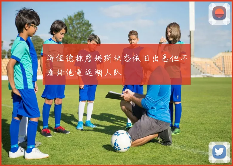 海伍德称詹姆斯状态依旧出色但不看好他重返湖人队
