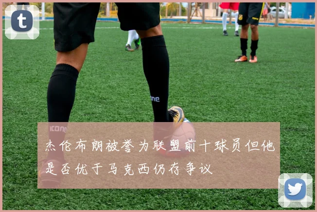 杰伦布朗被誉为联盟前十球员但他是否优于马克西仍存争议