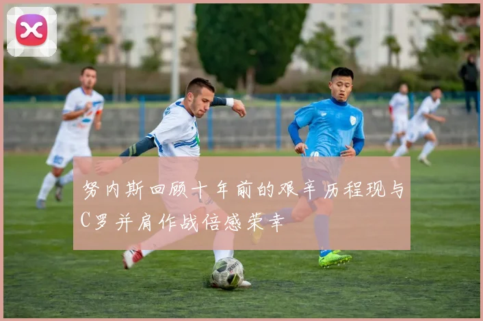 努内斯回顾十年前的艰辛历程现与C罗并肩作战倍感荣幸