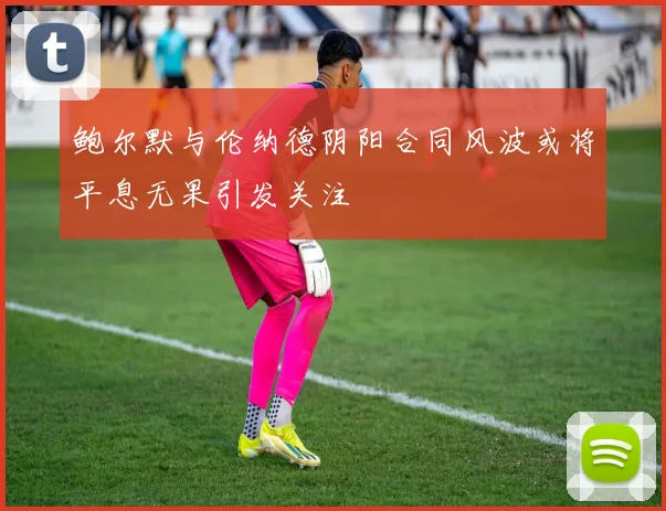 鲍尔默与伦纳德阴阳合同风波或将平息无果引发关注