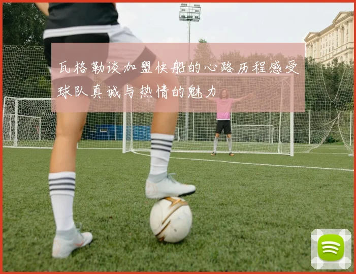 瓦格勒谈加盟快船的心路历程感受球队真诚与热情的魅力