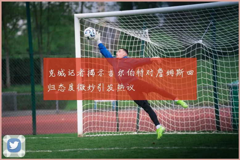 克城记者揭示吉尔伯特对詹姆斯回归态度微妙引发热议