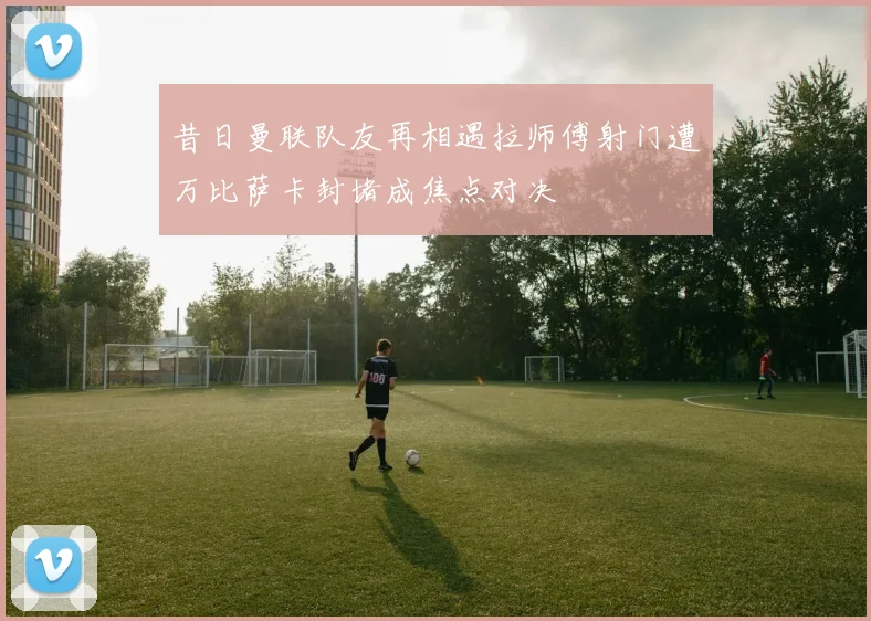 昔日曼联队友再相遇拉师傅射门遭万比萨卡封堵成焦点对决