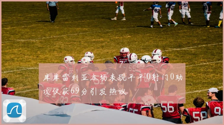 库库雷利亚本场表现平平0射门0助攻仅获69分引发热议