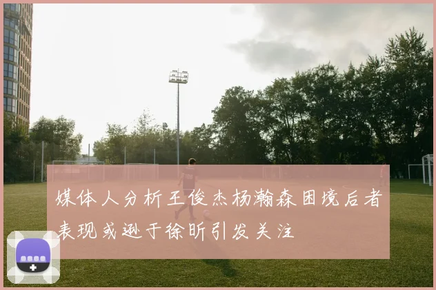 媒体人分析王俊杰杨瀚森困境后者表现或逊于徐昕引发关注