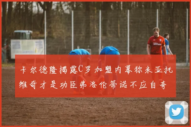 卡尔德隆揭露C罗加盟内幕称米亚托维奇才是功臣弗洛伦蒂诺不应自夸