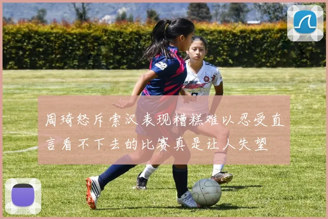 周琦怒斥索汉表现糟糕难以忍受直言看不下去的比赛真是让人失望