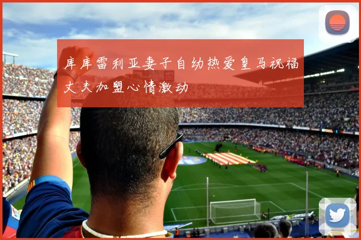 库库雷利亚妻子自幼热爱皇马祝福丈夫加盟心情激动