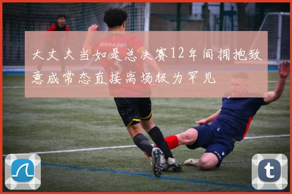 大丈夫当如是总决赛12年间拥抱致意成常态直接离场极为罕见