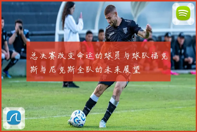 总决赛改变命运的球员与球队福克斯与尼克斯全队的未来展望