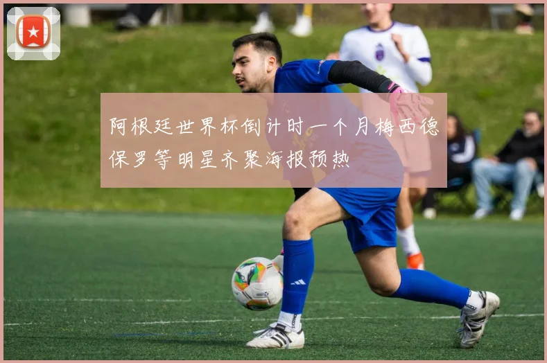 阿根廷世界杯倒计时一个月梅西德保罗等明星齐聚海报预热