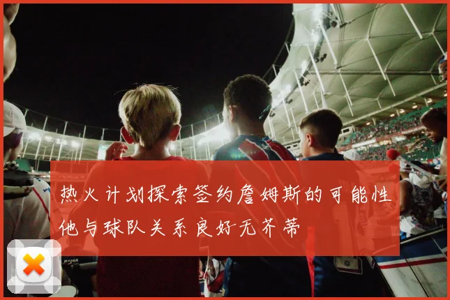 热火计划探索签约詹姆斯的可能性他与球队关系良好无芥蒂